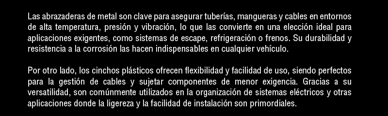 Las abrazaderas de metal son clave para segurar tuberías, mangueras y cables en entonrnos de alta temperatura, presión y vibración, lo que las convierte en una elección ideal para aplicaciones exigentes, como sistemas de escape, refrigeración o frenos. Su durabilidad y resistencia a la corrosión las hacen indispensables en cualquier vehículo.